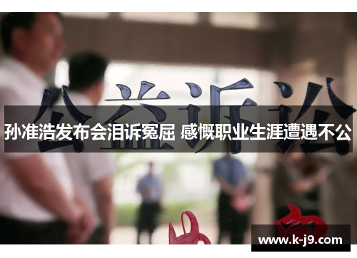 孙准浩发布会泪诉冤屈 感慨职业生涯遭遇不公 孙准浩发布会泪诉冤屈 感慨职业生涯遭遇不公