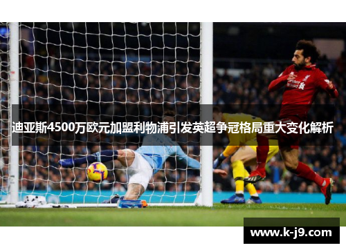 迪亚斯4500万欧元加盟利物浦引发英超争冠格局重大变化解析