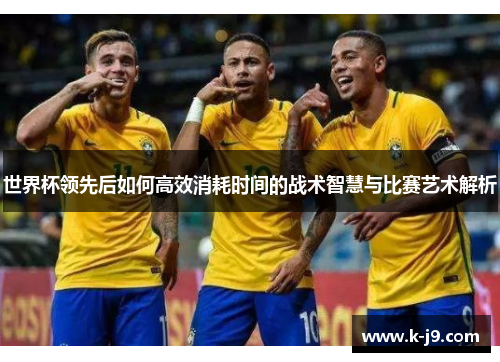 世界杯领先后如何高效消耗时间的战术智慧与比赛艺术解析 世界杯领先后如何高效消耗时间的战术智慧与比赛艺术解析