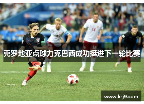 克罗地亚点球力克巴西成功挺进下一轮比赛 克罗地亚点球力克巴西成功挺进下一轮比赛